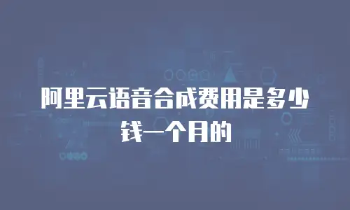 阿里云语音合成费用是多少钱一个月的