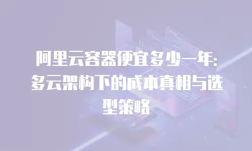 阿里云容器便宜多少一年：多云架构下的成本真相与选型策略