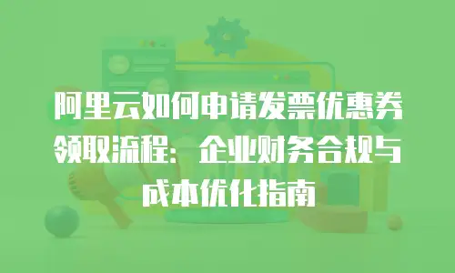 阿里云如何申请发票优惠券领取流程：企业财务合规与成本优化指南