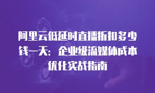 阿里云低延时直播折扣多少钱一天：企业级流媒体成本优化实战指南