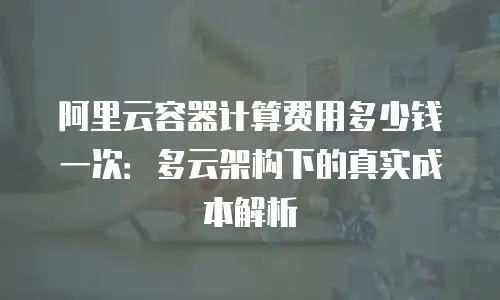 阿里云容器计算费用多少钱一次：多云架构下的真实成本解析