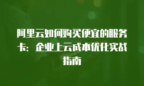 阿里云如何购买便宜的服务卡：企业上云成本优化实战指南