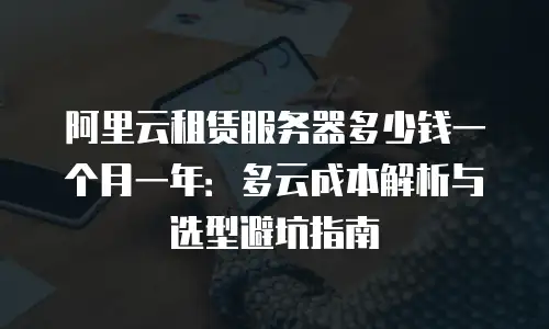 阿里云租赁服务器多少钱一个月一年：多云成本解析与选型避坑指南