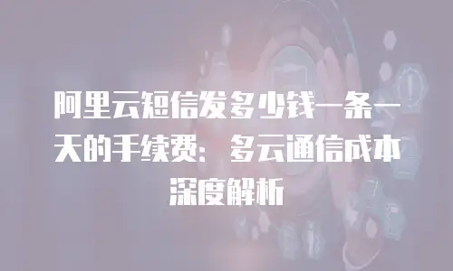 阿里云短信发多少钱一条一天的手续费：多云通信成本深度解析