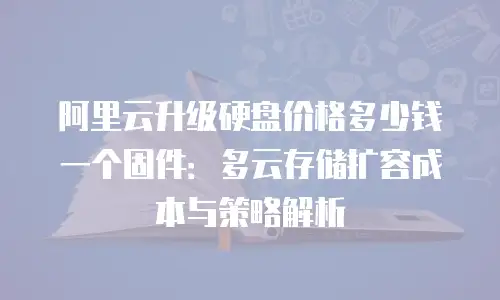 阿里云升级硬盘价格多少钱一个固件：多云存储扩容成本与策略解析