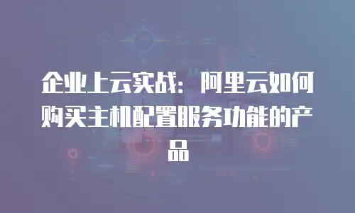 企业上云实战：阿里云如何购买主机配置服务功能的产品