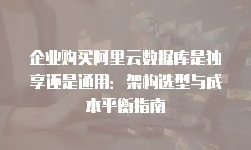 企业购买阿里云数据库是独享还是通用：架构选型与成本平衡指南