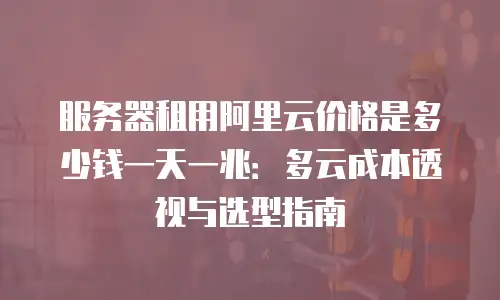 服务器租用阿里云价格是多少钱一天一兆：多云成本透视与选型指南