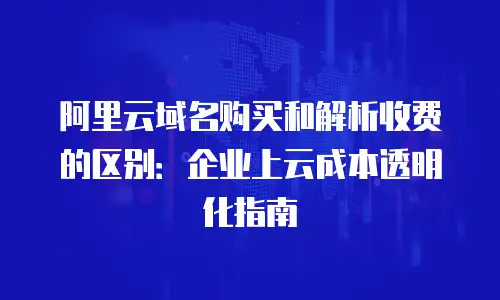 阿里云域名购买和解析收费的区别：企业上云成本透明化指南