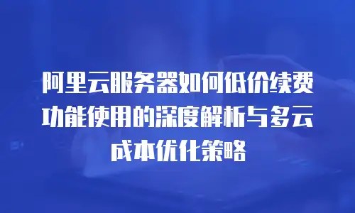 阿里云服务器如何低价续费功能使用的深度解析与多云成本优化策略