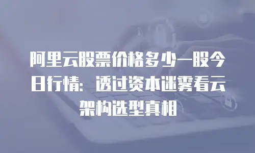 阿里云股票价格多少一股今日行情：透过资本迷雾看云架构选型真相