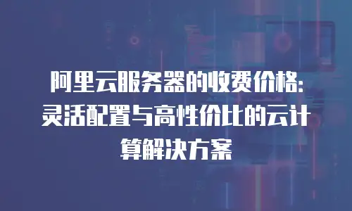 阿里云服务器的收费价格：灵活配置与高性价比的云计算解决方案
