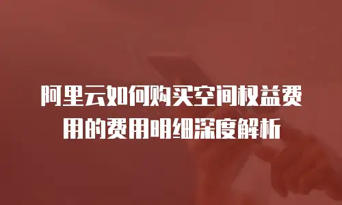 阿里云如何购买空间权益费用的费用明细深度解析