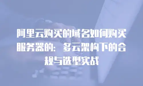 阿里云购买的域名如何购买服务器的：多云架构下的合规与选型实战
