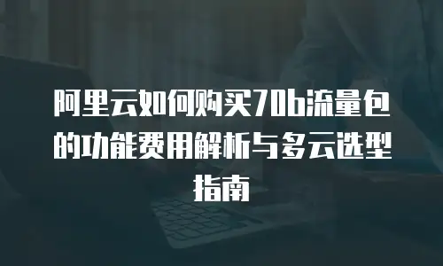阿里云如何购买70b流量包的功能费用解析与多云选型指南