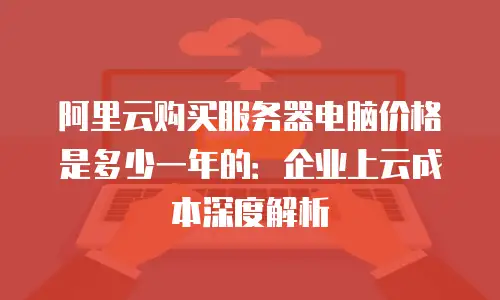 阿里云购买服务器电脑价格是多少一年的：企业上云成本深度解析
