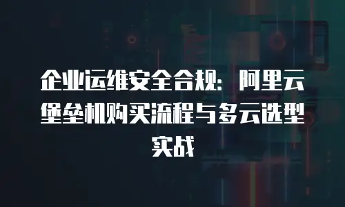 企业运维安全合规：阿里云堡垒机购买流程与多云选型实战
