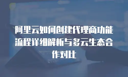 阿里云如何创建代理商功能流程详细解析与多云生态合作对比