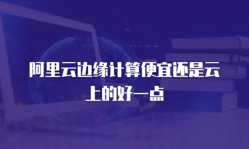 阿里云边缘计算便宜还是云上的好一点