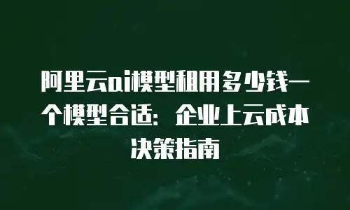 阿里云ai模型租用多少钱一个模型合适：企业上云成本决策指南