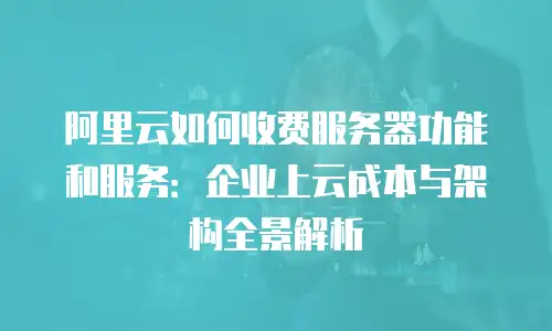 阿里云如何收费服务器功能和服务：企业上云成本与架构全景解析