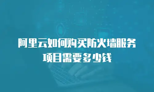 阿里云如何购买防火墙服务项目需要多少钱