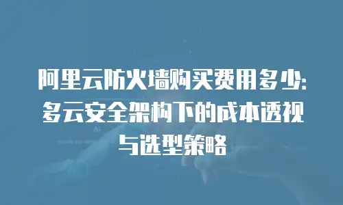 阿里云防火墙购买费用多少：多云安全架构下的成本透视与选型策略