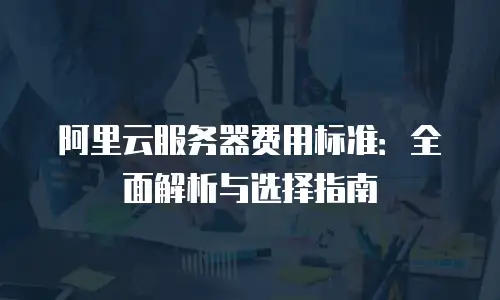 阿里云服务器费用标准：全面解析与选择指南