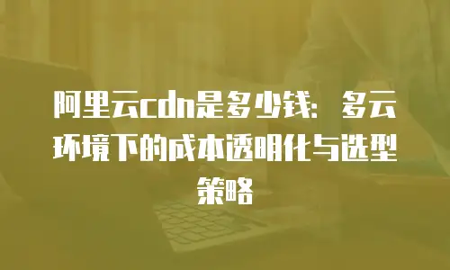 阿里云cdn是多少钱：多云环境下的成本透明化与选型策略