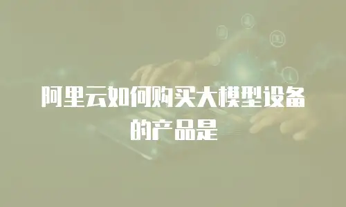 阿里云如何购买大模型设备的产品是