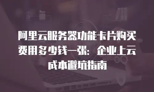 阿里云服务器功能卡片购买费用多少钱一张：企业上云成本避坑指南