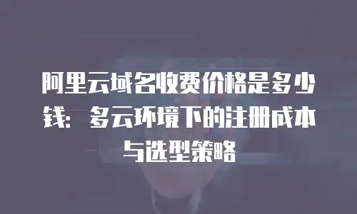 阿里云域名收费价格是多少钱：多云环境下的注册成本与选型策略