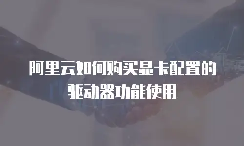 阿里云如何购买显卡配置的驱动器功能使用