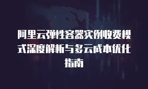阿里云弹性容器实例收费模式深度解析与多云成本优化指南