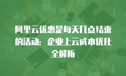 阿里云优惠是每天几点结束的活动：企业上云成本优化全解析
