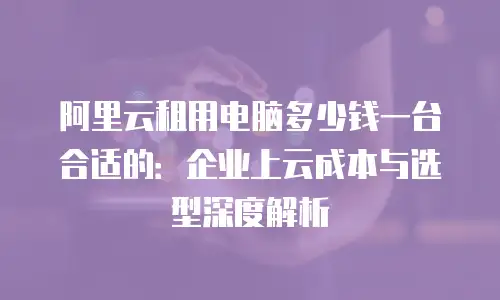阿里云租用电脑多少钱一台合适的：企业上云成本与选型深度解析
