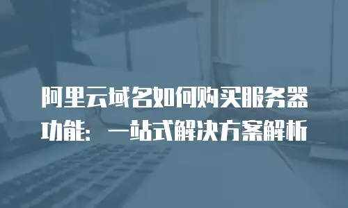 阿里云域名如何购买服务器功能：一站式解决方案解析