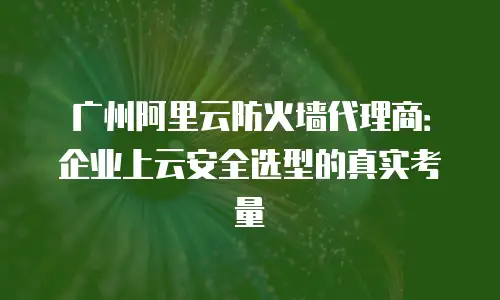 广州阿里云防火墙代理商：企业上云安全选型的真实考量