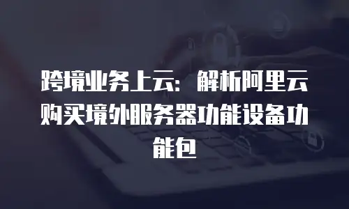 跨境业务上云：解析阿里云购买境外服务器功能设备功能包