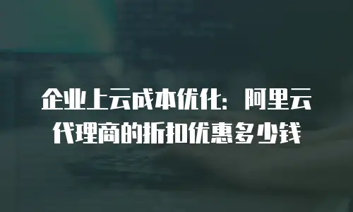 企业上云成本优化：阿里云代理商的折扣优惠多少钱