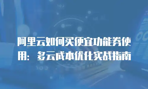 阿里云如何买便宜功能券使用：多云成本优化实战指南