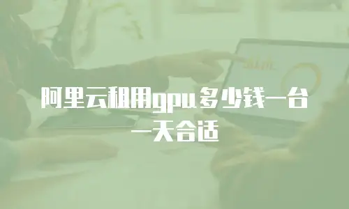 阿里云租用gpu多少钱一台一天合适