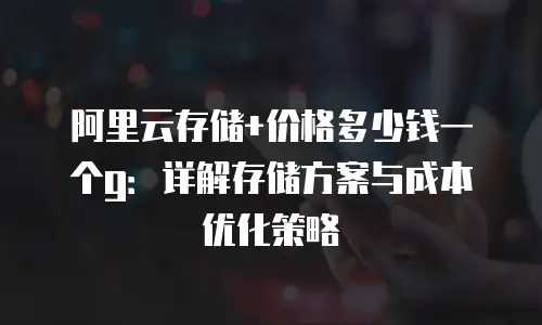 阿里云存储+价格多少钱一个g：详解存储方案与成本优化策略