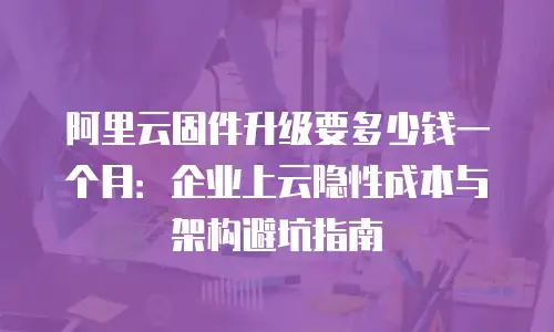 阿里云固件升级要多少钱一个月：企业上云隐性成本与架构避坑指南