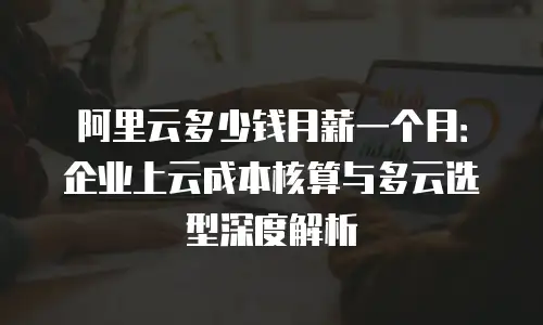 阿里云多少钱月薪一个月：企业上云成本核算与多云选型深度解析