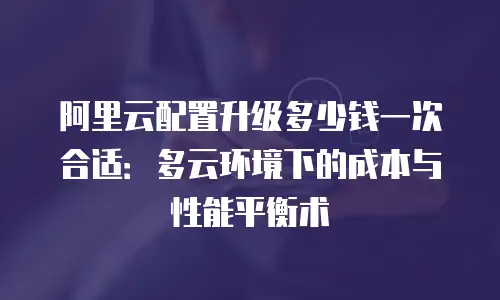 阿里云配置升级多少钱一次合适：多云环境下的成本与性能平衡术