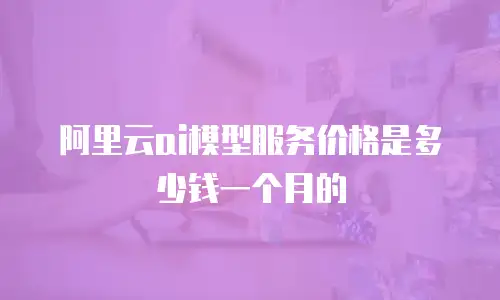 阿里云ai模型服务价格是多少钱一个月的