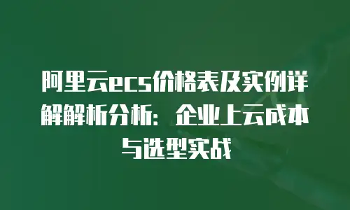阿里云ecs价格表及实例详解解析分析：企业上云成本与选型实战