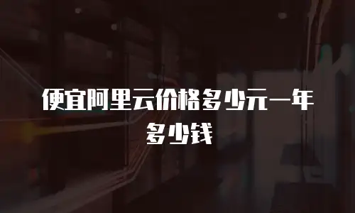 便宜阿里云价格多少元一年多少钱