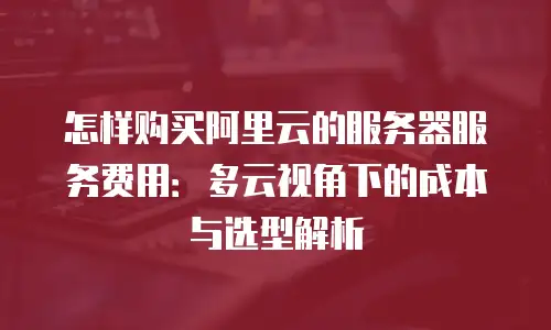 怎样购买阿里云的服务器服务费用：多云视角下的成本与选型解析